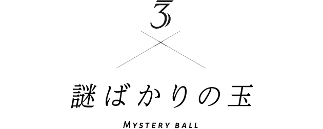 3 謎ばかりの玉 Mystery ball