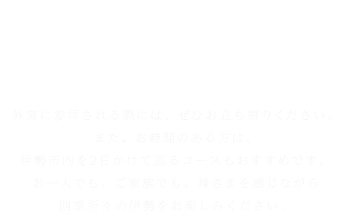 せんぐう館には“外宮正殿の大型模型”の他にも見どころが満載。外宮に参拝される際には、ぜひお立ち寄りください。また、お時間のある方は、伊勢市内を2日かけて巡るコースもおすすめです。お一人でも、ご家族でも、神さまを感じながら四季折々の伊勢をお楽しみください。