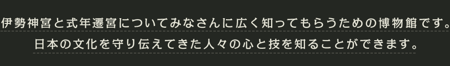 伊勢神宮と式年遷宮についてみなさんに広く知ってもらうための博物館です。日本の文化を守り伝えてきた人々の心と技を知ることができます。