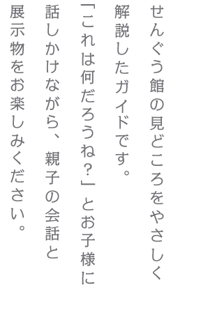 せんぐう館の見どころをやさしく解説したガイドです。「これは何だろうね？」とお子様に話しかけながら、親子の会話と展示物をお楽しみください。