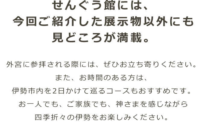 せんぐう館には、今回ご紹介した展示物以外にも見どころが満載。外宮に参拝される際には、ぜひお立ち寄りください。また、お時間のある方は、伊勢市内を2日かけて巡るコースもおすすめです。お一人でも、ご家族でも、神さまを感じながら四季折々の伊勢をお楽しみください。