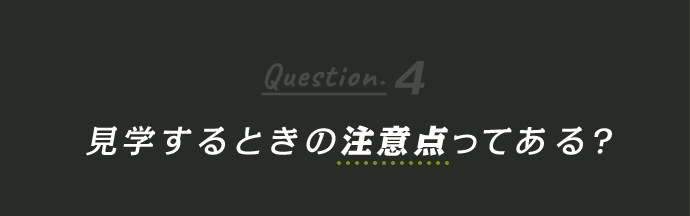 Question4 見学するときの注意点ってある？